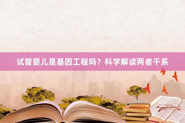试管婴儿是基因工程吗？科学解读两者干系
