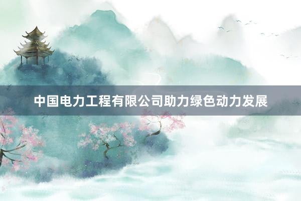 中国电力工程有限公司助力绿色动力发展