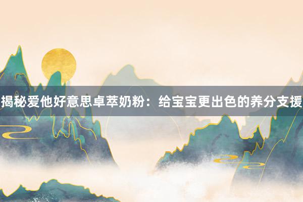 揭秘爱他好意思卓萃奶粉：给宝宝更出色的养分支援
