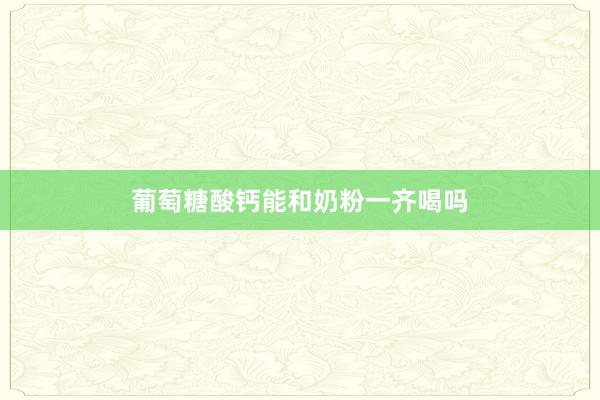 葡萄糖酸钙能和奶粉一齐喝吗