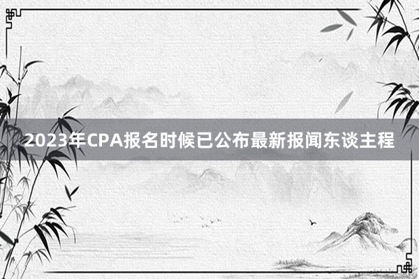 2023年CPA报名时候已公布最新报闻东谈主程