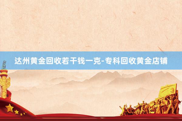 达州黄金回收若干钱一克-专科回收黄金店铺