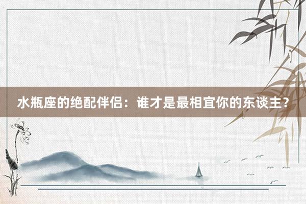 水瓶座的绝配伴侣：谁才是最相宜你的东谈主？