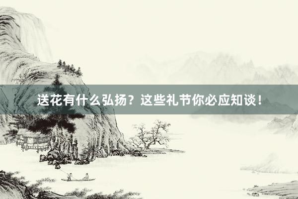 送花有什么弘扬？这些礼节你必应知谈！