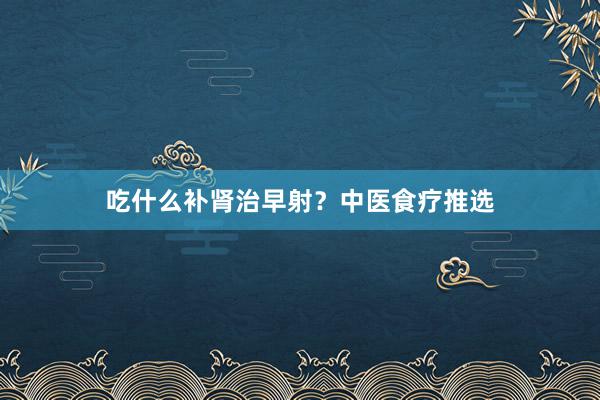 吃什么补肾治早射？中医食疗推选