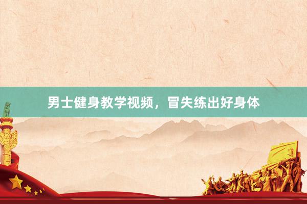 男士健身教学视频，冒失练出好身体